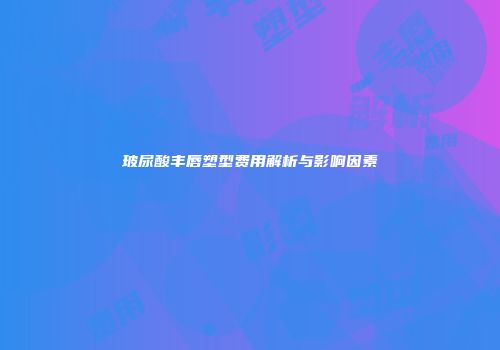 玻尿酸丰唇塑型费用解析与影响因素