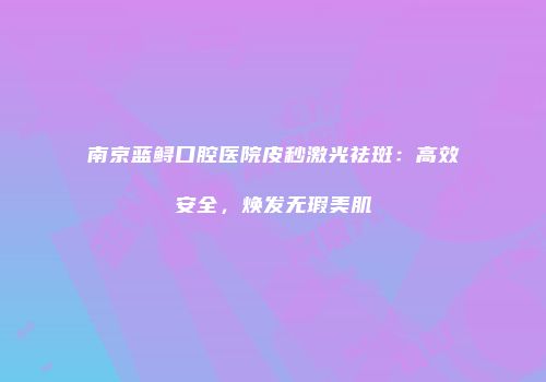 南京蓝鲟口腔医院皮秒激光祛斑：高效安全，焕发无瑕美肌