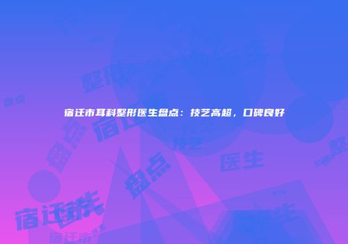 宿迁市耳科整形医生盘点：技艺高超，口碑良好