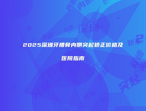 2025深圳牙槽骨内侧突起矫正价格及医院指南
