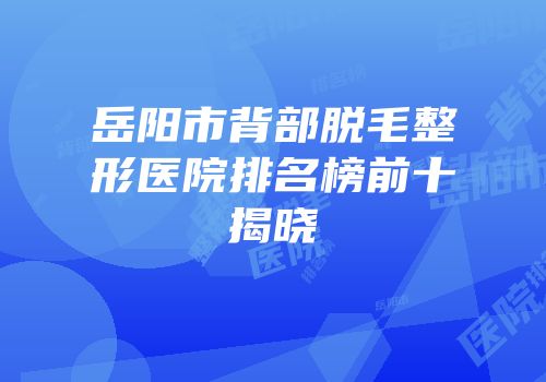 岳阳市背部脱毛整形医院排名榜前十揭晓