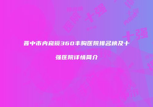 晋中市内窥镜360丰胸医院排名榜及十强医院详情简介