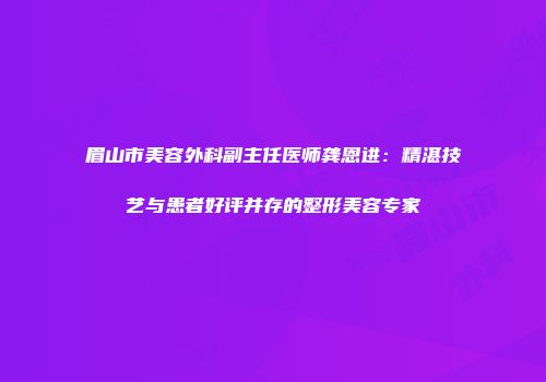 眉山市美容外科副主任医师龚恩进：精湛技艺与患者好评并存的整形美容专家