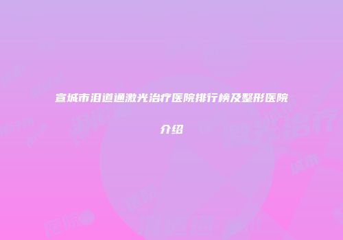 宣城市泪道通激光治疗医院排行榜及整形医院介绍
