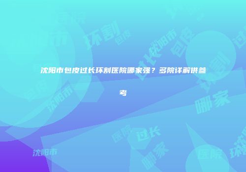 沈阳市包皮过长环割医院哪家强？多院详解供参考