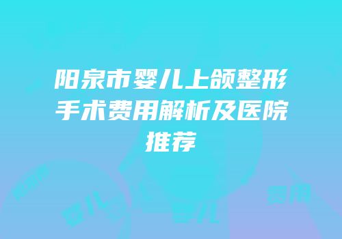 阳泉市婴儿上颌整形手术费用解析及医院推荐