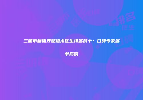 三明市自体牙移植术医生排名前十：口碑专家名单揭晓