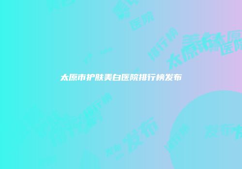 太原市护肤美白医院排行榜发布