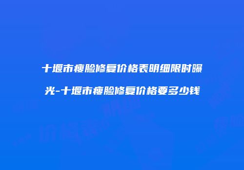 十堰市瘦脸修复价格表明细限时曝光-十堰市瘦脸修复价格要多少钱