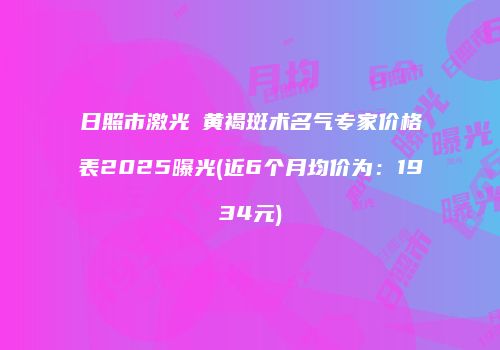 日照市激光袪黄褐斑术名气专家价格表2025曝光(近6个月均价为：1934元)