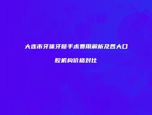 大连市牙体牙髓手术费用解析及各大口腔机构价格对比