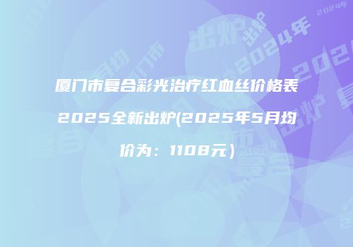 厦门市复合彩光治疗红血丝价格表2025全新出炉(2025年5月均价为：1108元）