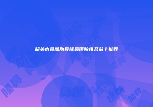韶关市鼻部肋骨隆鼻医院排名前十推荐