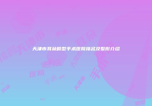天津市耳朵畸型手术医院排名及整形介绍