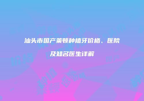 汕头市国产莱顿种植牙价格、医院及知名医生详解