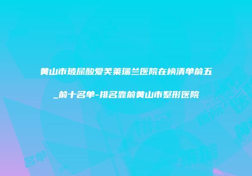 黄山市玻尿酸爱芙莱瑞兰医院在榜清单前五_前十名单-排名靠前黄山市整形医院