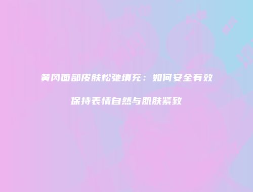 黄冈面部皮肤松弛填充：如何安全有效保持表情自然与肌肤紧致