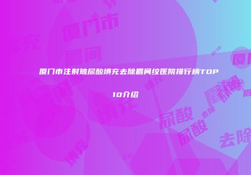 厦门市注射玻尿酸填充去除眉间纹医院排行榜TOP10介绍