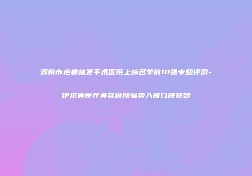 滁州市疤痕植发手术医院上榜名单前10强专业评测-伊尔美医疗美容诊所强势入围口碑获赞