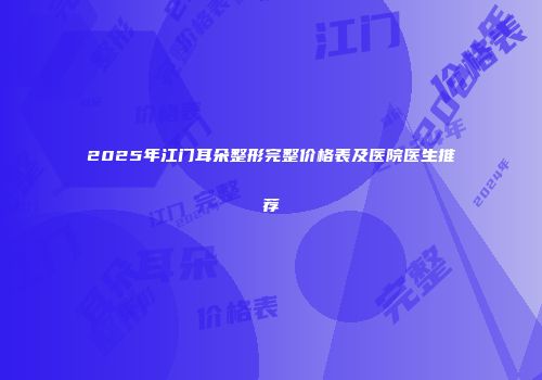 2025年江门耳朵整形完整价格表及医院医生推荐