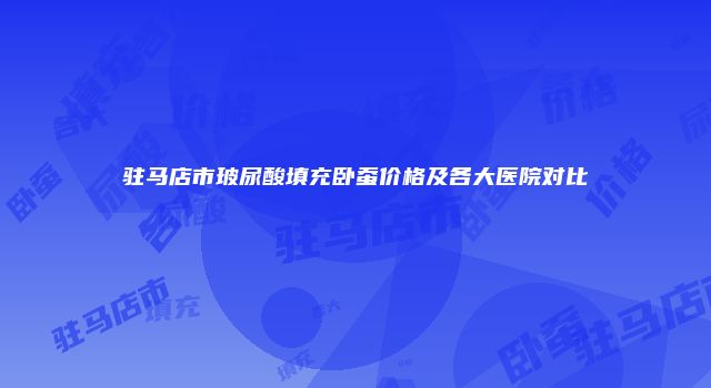 驻马店市玻尿酸填充卧蚕价格及各大医院对比