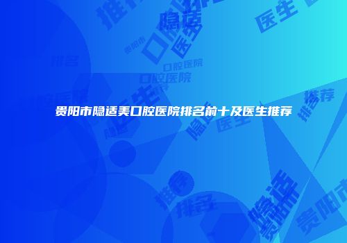 贵阳市隐适美口腔医院排名前十及医生推荐