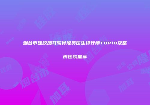 烟台市硅胶加耳软骨隆鼻医生排行榜TOP10及整形医院推荐