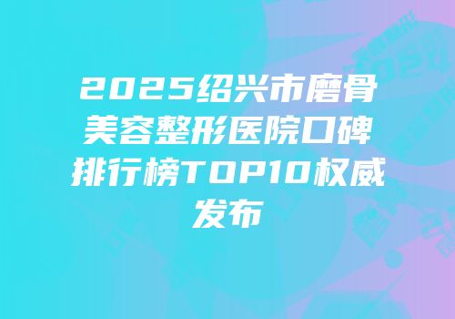 2025绍兴市磨骨美容整形医院口碑排行榜TOP10权威发布