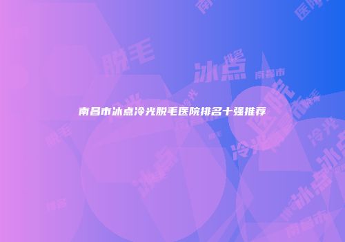 南昌市冰点冷光脱毛医院排名十强推荐