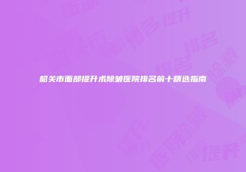 韶关市面部提升术除皱医院排名前十精选指南