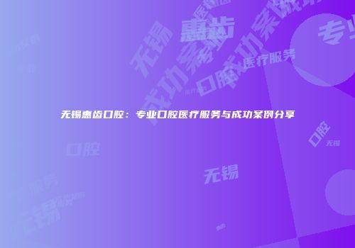 无锡惠齿口腔：专业口腔医疗服务与成功案例分享