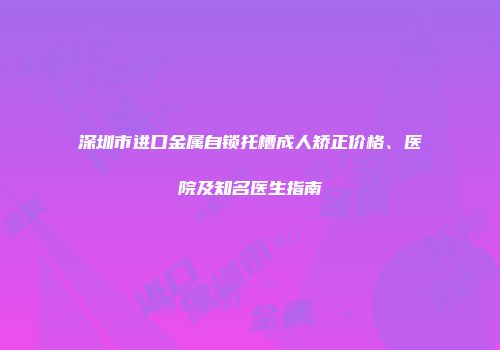 深圳市进口金属自锁托槽成人矫正价格、医院及知名医生指南