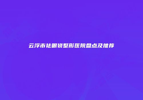 云浮市祛眼袋整形医院盘点及推荐
