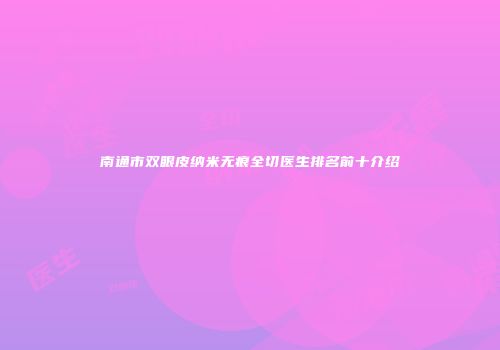 南通市双眼皮纳米无痕全切医生排名前十介绍