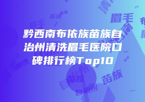 黔西南布依族苗族自治州清洗眉毛医院口碑排行榜Top10