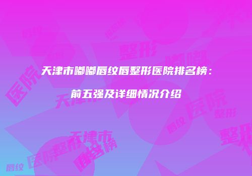 天津市嘟嘟唇纹唇整形医院排名榜：前五强及详细情况介绍