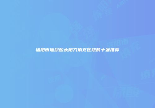 洛阳市玻尿酸太阳穴填充医院前十强推荐
