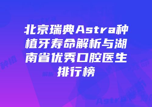 北京瑞典Astra种植牙寿命解析与湖南省优秀口腔医生排行榜