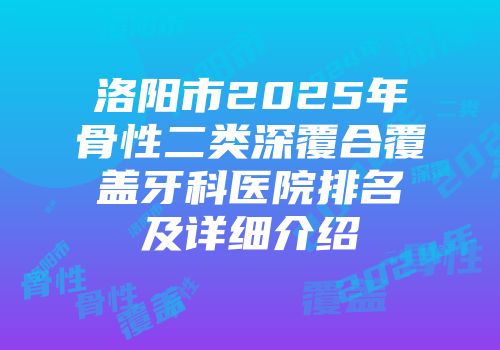 洛阳市2025年骨性二类深覆合覆盖牙科医院排名及详细介绍