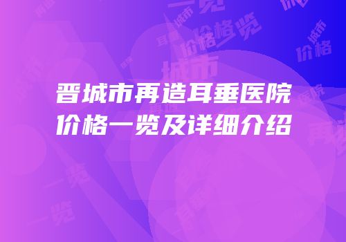 晋城市再造耳垂医院价格一览及详细介绍