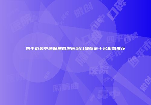四平市鼻中隔偏曲微创医院口碑榜前十名机构推荐
