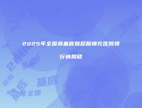 2025年全国鼻基底玻尿酸填充医院排行榜揭晓