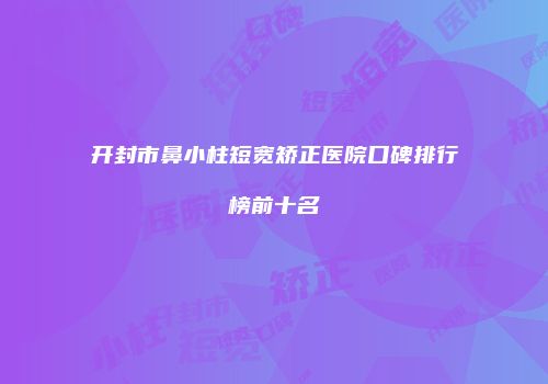 开封市鼻小柱短宽矫正医院口碑排行榜前十名