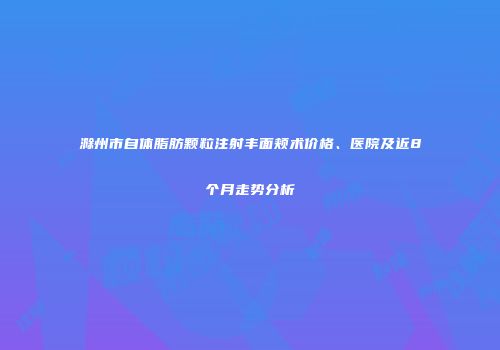 滁州市自体脂肪颗粒注射丰面颊术价格、医院及近8个月走势分析