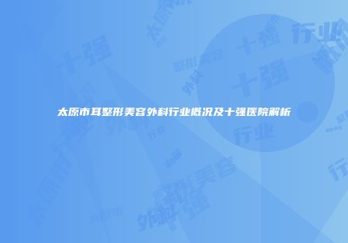 太原市耳整形美容外科行业概况及十强医院解析