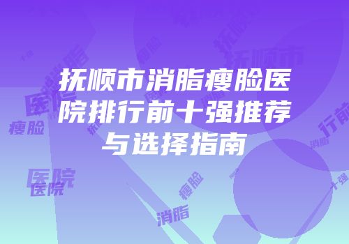 抚顺市消脂瘦脸医院排行前十强推荐与选择指南