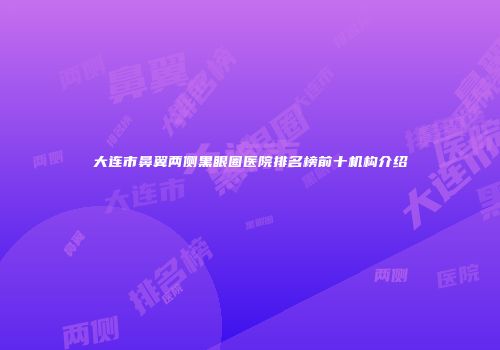 大连市鼻翼两侧黑眼圈医院排名榜前十机构介绍