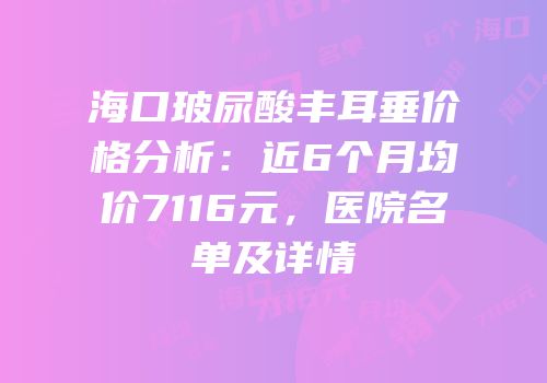 海口玻尿酸丰耳垂价格分析：近6个月均价7116元，医院名单及详情