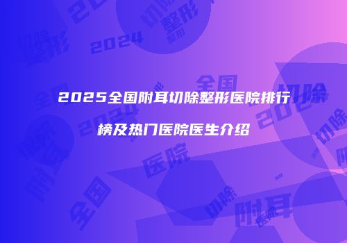 2025全国附耳切除整形医院排行榜及热门医院医生介绍