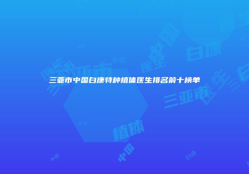 三亚市中国白康特种植体医生排名前十榜单